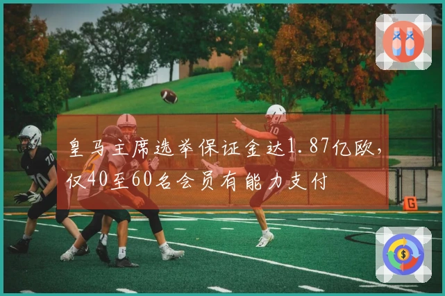 皇马主席选举保证金达1.87亿欧，仅40至60名会员有能力支付