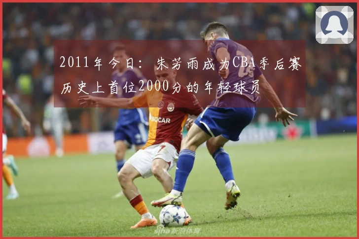 2011年今日：朱芳雨成为CBA季后赛历史上首位2000分的年轻球员